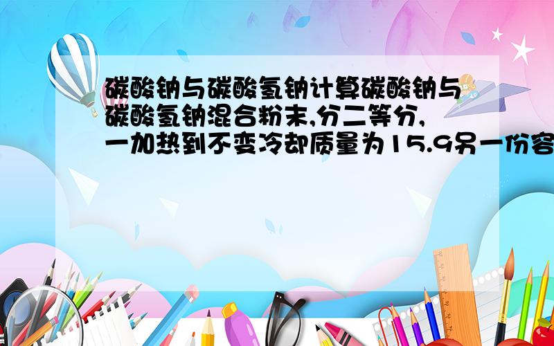 碳酸钠与碳酸氢钠计算碳酸钠与碳酸氢钠混合粉末,分二等分,一加热到不变冷却质量为15.9另一份容于水,成500克溶液.问碳酸氢钠几摩尔Na+浓度为几麽尔每升