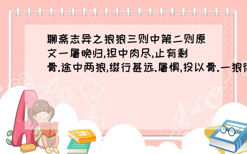 聊斋志异之狼狼三则中第二则原文一屠晚归,担中肉尽,止有剩骨.途中两狼,缀行甚远.屠惧,投以骨.一狼得骨止,一狼仍从.复投之,后狼止而前狼又至.骨已尽矣.而两狼之并驱如故.屠大窘,恐前后