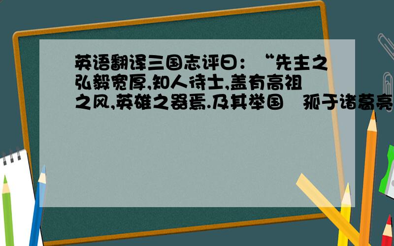 英语翻译三国志评曰：“先主之弘毅宽厚,知人待士,盖有高祖之风,英雄之器焉.及其举国讬孤于诸葛亮,而心神无贰,诚君臣之至公,古今之盛轨也.机权干略,不逮魏武,是以基宇亦狭.然折而不挠,