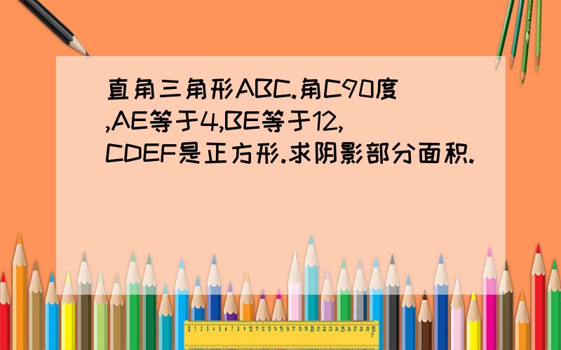 直角三角形ABC.角C90度,AE等于4,BE等于12,CDEF是正方形.求阴影部分面积.