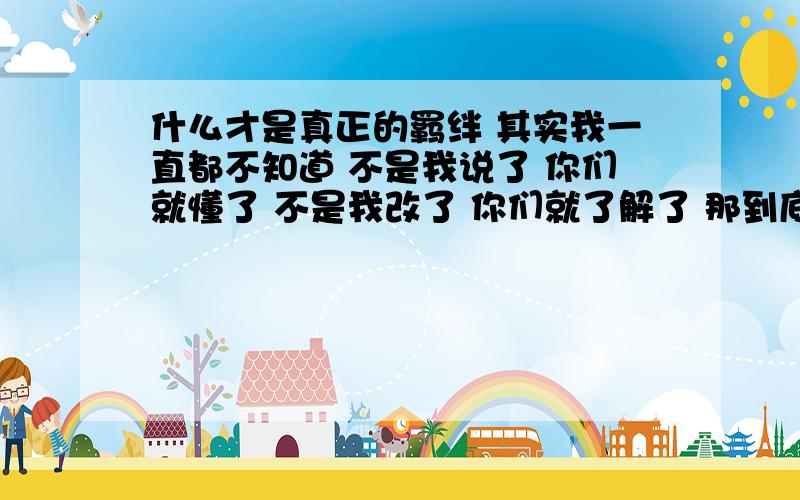 什么才是真正的羁绊 其实我一直都不知道 不是我说了 你们就懂了 不是我改了 你们就了解了 那到底是什么