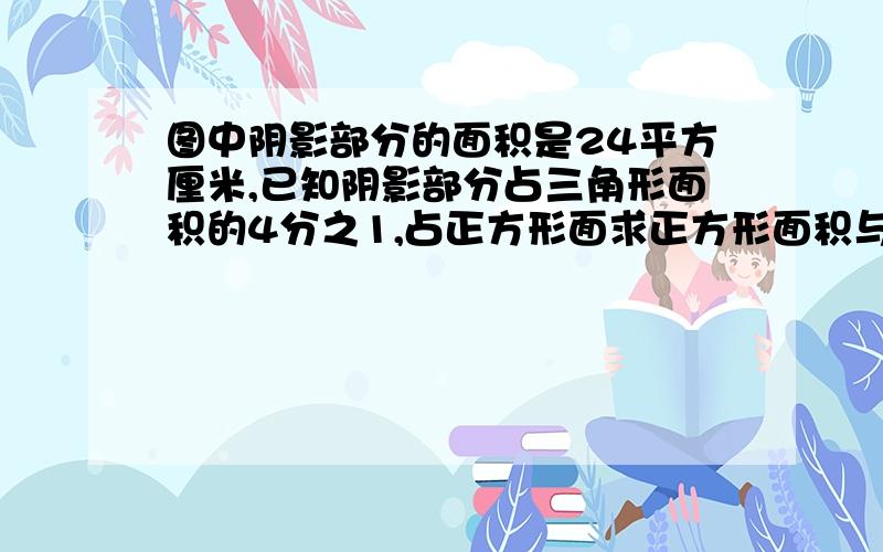 图中阴影部分的面积是24平方厘米,已知阴影部分占三角形面积的4分之1,占正方形面求正方形面积与三角形面图中阴影部分的面积是24平方厘米，已知阴影部分占三角形面积的4分之1，占正方形