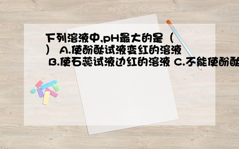 下列溶液中,pH最大的是（ ） A.使酚酞试液变红的溶液 B.使石蕊试液边红的溶液 C.不能使酚酞试液变色的溶A.使酚酞试液变红的溶液 B.使石蕊试液边红的溶液 C.不能使酚酞试液变色的溶液 D.pH