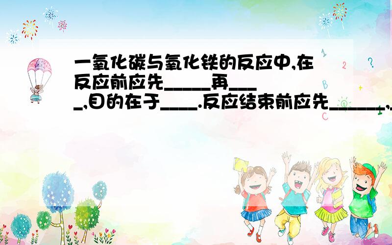 一氧化碳与氧化铁的反应中,在反应前应先_____再____,目的在于____.反应结束前应先______,____,目的在于____.实验进行一段时间后,工业炼铁的设备是.原料有__\__\__\__.其中焦炭的作用有（）、（）,