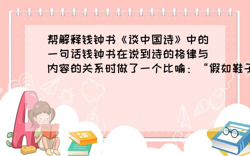 帮解释钱钟书《谈中国诗》中的一句话钱钟书在说到诗的格律与内容的关系时做了一个比喻：“假如鞋子形成了脚,脚也形成了鞋子.”谁能把这句话解释一下.