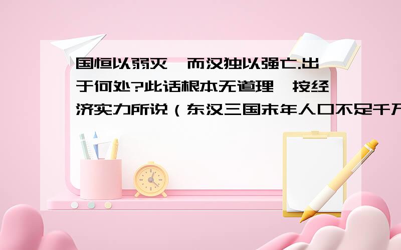 国恒以弱灭,而汉独以强亡.出于何处?此话根本无道理,按经济实力所说（东汉三国末年人口不足千万,有一说不到百万,与文、景、武帝或光武、明、章帝之比,屁都不是）,秦、隋,岂不以更强而