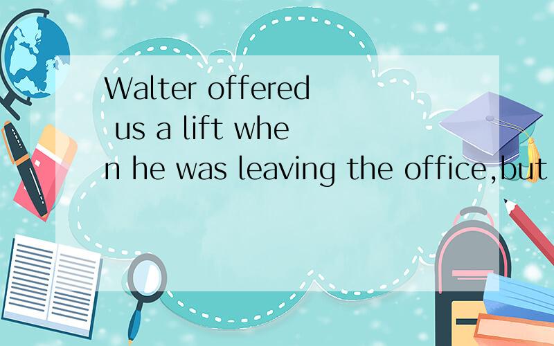 Walter offered us a lift when he was leaving the office,but our work( ),we refused the offerA.not finishing B.had not been finished C.not having finished D.not being finished该题正确答案应选D,说明其他几项为什么不对,