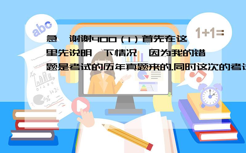 急,谢谢400（1）首先在这里先说明一下情况,因为我的错题是考试的历年真题来的.同时这次的考试对我来说很重要,希望各位前辈能够帮助我,谨慎作答,因为我会完全相信你们的答案的!（题目