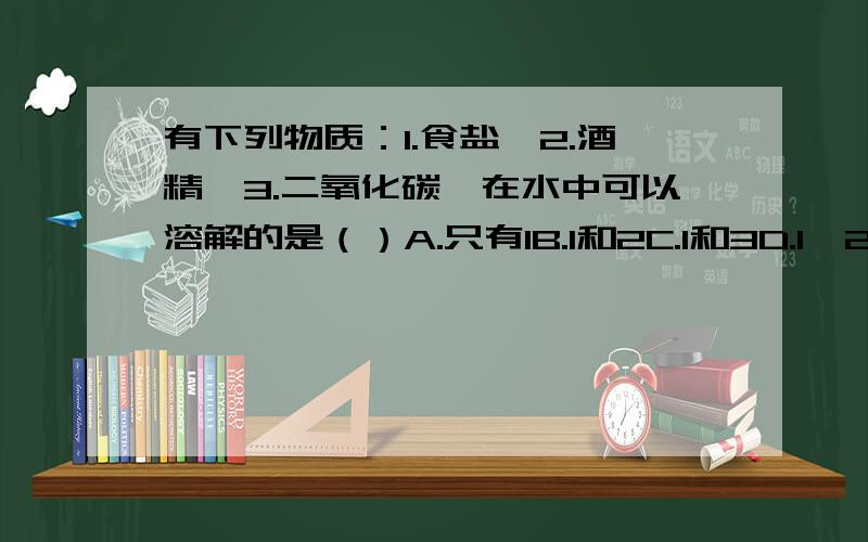 有下列物质：1.食盐、2.酒精、3.二氧化碳,在水中可以溶解的是（）A.只有1B.1和2C.1和3D.1、2、3