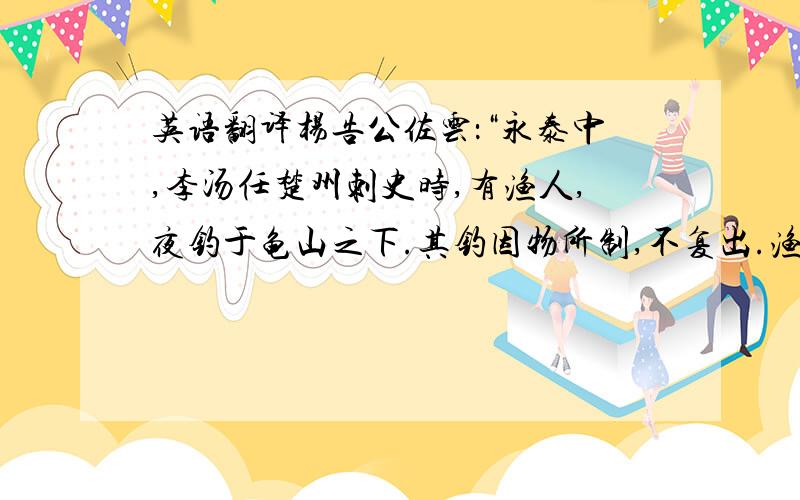 英语翻译杨告公佐云：“永泰中,李汤任楚州刺史时,有渔人,夜钓于龟山之下.其钓因物所制,不复出.渔者健水,疾沉于下五十丈.见大铁锁,盘绕山足,寻不知极.遂告汤,汤命渔人及能水者数十,获其