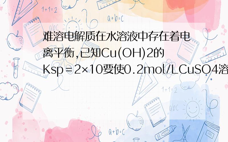 难溶电解质在水溶液中存在着电离平衡,已知Cu(OH)2的Ksp＝2×10要使0.2mol/LCuSO4溶液中的Cu2＋沉淀较为完全（使Cu2＋溶液降低至原来的千分之一）,则应向溶液中加入NaOH溶液,使溶液的pH值至少为 .