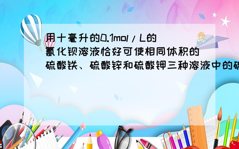 用十毫升的0.1mol/L的氯化钡溶液恰好可使相同体积的硫酸铁、硫酸锌和硫酸钾三种溶液中的硫酸根离子完全转化为硫酸钡沉淀,则三种硫酸盐溶液的物质的量浓度之比是.该咋算,理由