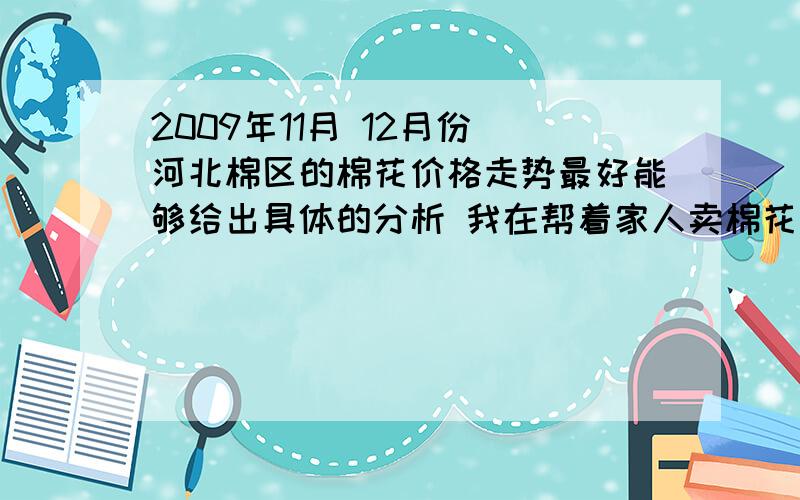 2009年11月 12月份 河北棉区的棉花价格走势最好能够给出具体的分析 我在帮着家人卖棉花 出出主意 呵呵大家是专业人士么?有没有就是直接从事这些工作的额