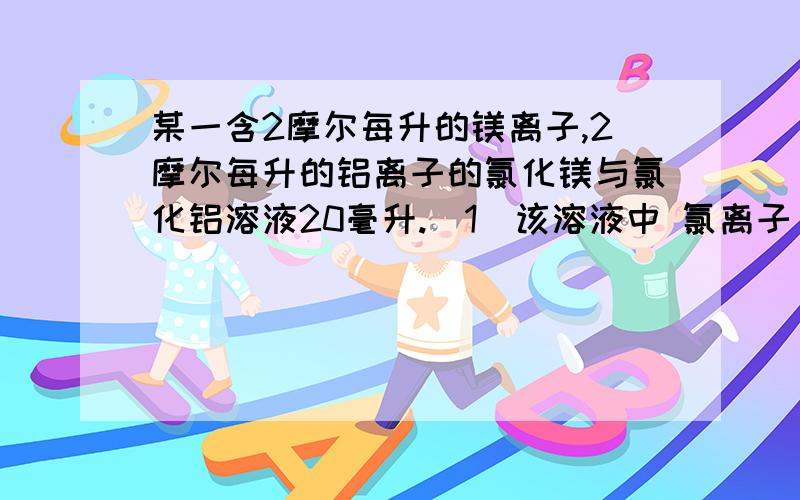 某一含2摩尔每升的镁离子,2摩尔每升的铝离子的氯化镁与氯化铝溶液20毫升.（1）该溶液中 氯离子 的物质的量浓度是-------； 要将溶液中的 镁离子 转化为沉淀完全分离,至少需加入3.0摩尔每