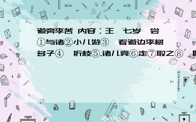 道旁李苦 内容：王戎七岁,尝①与诸②小儿游③,看道边李树多子④,折枝⑤.诸儿竞⑥走⑦取之⑧,唯⑨戎不动.人问之,答曰”树在道边而多子,此必苦李.”取之信然⑩.注释：①尝：曾经.②诸：