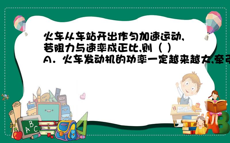 火车从车站开出作匀加速运动,若阻力与速率成正比,则（ ）A．火车发动机的功率一定越来越大,牵引力也越来越大B．火车发动机的功率恒定不变,牵引力也越来越小C．当火车达到某一速率时,