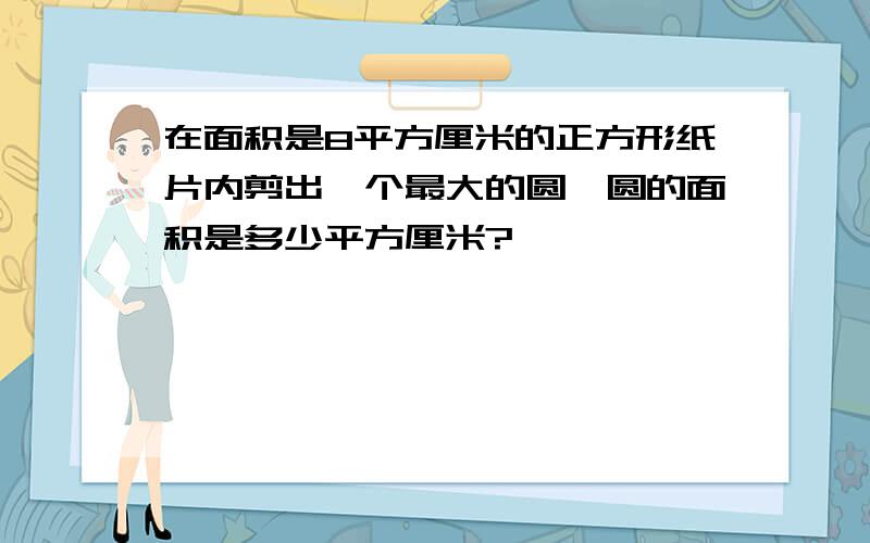 在面积是8平方厘米的正方形纸片内剪出一个最大的圆,圆的面积是多少平方厘米?