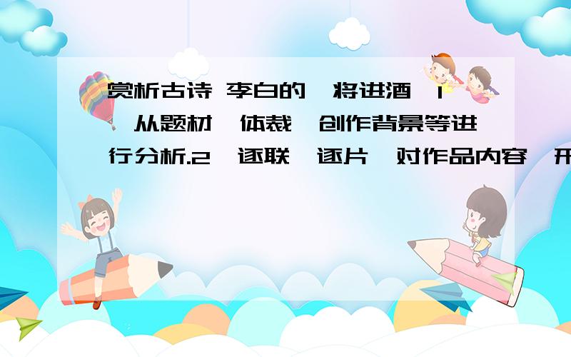 赏析古诗 李白的《将进酒》1、从题材、体裁、创作背景等进行分析.2、逐联、逐片,对作品内容、形式、抒情方式、语言美、意境美等方面赏析.(100字以内,