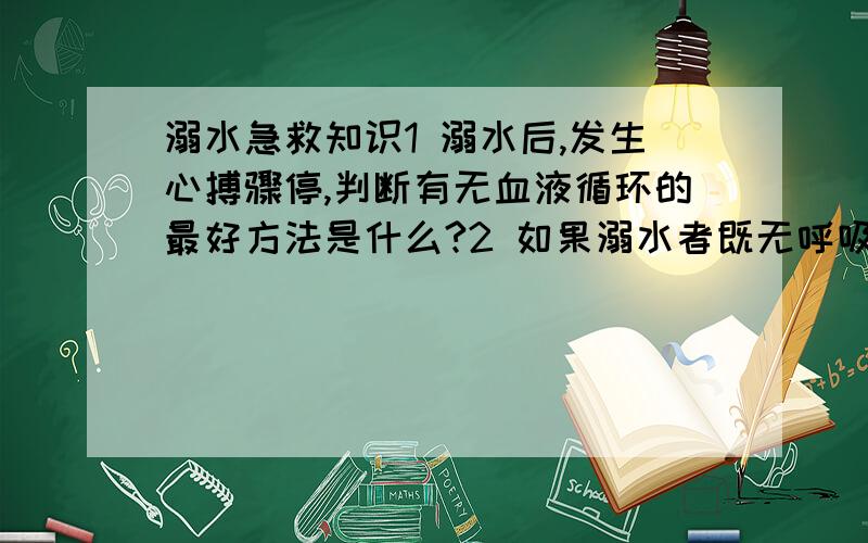 溺水急救知识1 溺水后,发生心搏骤停,判断有无血液循环的最好方法是什么?2 如果溺水者既无呼吸也没脉搏,则需在人工呼吸的基础上进行胸外按压.按压频率为每分钟几次?按压与人工呼吸的比