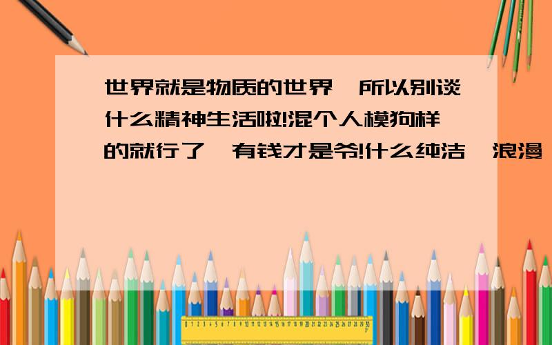 世界就是物质的世界,所以别谈什么精神生活啦!混个人模狗样的就行了,有钱才是爷!什么纯洁,浪漫,尊严.没钱都玩儿蛋去!百度也你吗抽了!