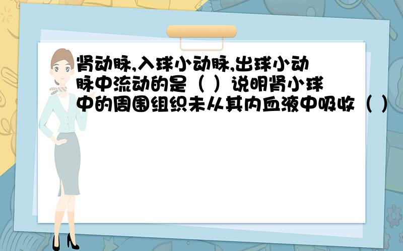 肾动脉,入球小动脉,出球小动脉中流动的是（ ）说明肾小球中的周围组织未从其内血液中吸收（ ）