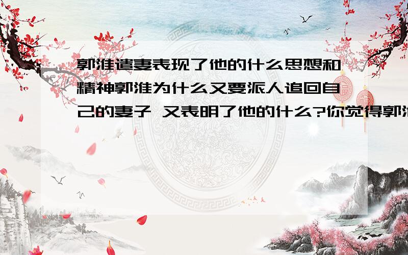 郭淮遣妻表现了他的什么思想和精神郭淮为什么又要派人追回自己的妻子 又表明了他的什么?你觉得郭淮是个什么样的人?为什么宣帝能宽赦他的妻子呢?其深层原因是什么?希望能够简练点的