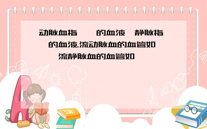 动脉血指——的血液,静脉指——的血液.流动脉血的血管如——,流静脉血的血管如