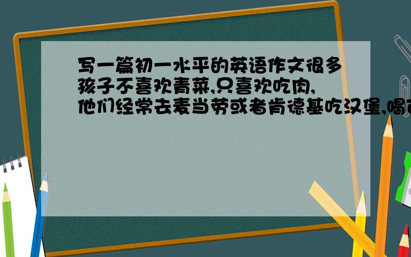 写一篇初一水平的英语作文很多孩子不喜欢青菜,只喜欢吃肉,他们经常去麦当劳或者肯德基吃汉堡,喝可乐,这对他们的健康不利.写一篇60-80词的短文,告诉他们多吃水果和蔬菜,并告诉大家你的