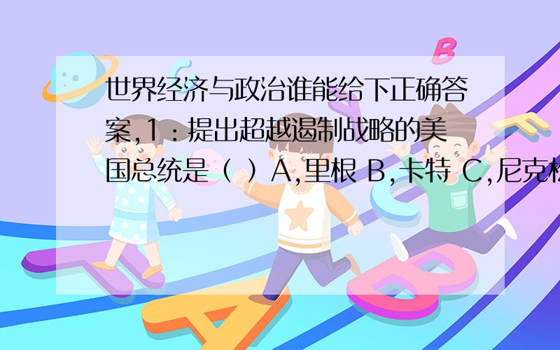 世界经济与政治谁能给下正确答案,1：提出超越遏制战略的美国总统是（ ）A,里根 B,卡特 C,尼克松 D,老布什2：经济全球化的载体是（ ）A,贸易自由化 B,外汇自由化 C,世界贸易组织 D,跨国公司3