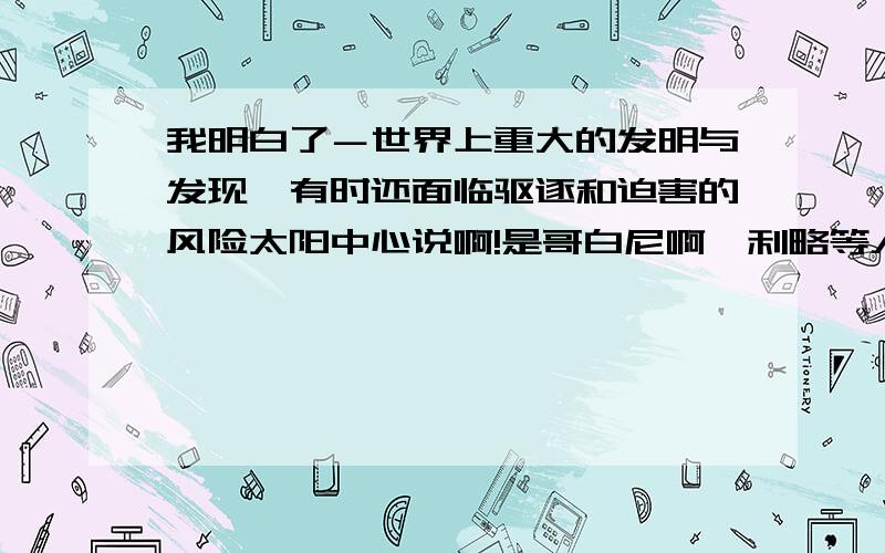 我明白了－世界上重大的发明与发现,有时还面临驱逐和迫害的风险太阳中心说啊!是哥白尼啊伽利略等人的理论!布鲁诺因为坚持被教会烧死!伽利略被关进牢房!但是伽利略迫于教会的强大而