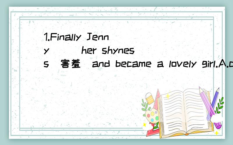 1.Finally Jenny___her shyness(害羞）and became a lovely girl.A.came over B.got over C.looked through D.went through2.China took some action to save___and cut pollution in 2008,including closing some small steel factories.A.money B.time C.power D.p