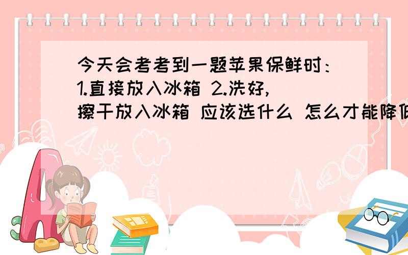 今天会考考到一题苹果保鲜时：1.直接放入冰箱 2.洗好,擦干放入冰箱 应该选什么 怎么才能降低呼吸作用?