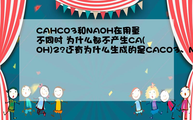 CAHCO3和NAOH在用量不同时 为什么都不产生CA(OH)2?还有为什么生成的是CACO3、NAHCO3和CACO3、NA2CO3?对不起 我没有分了 抱歉 不过很希望你们能帮助我！