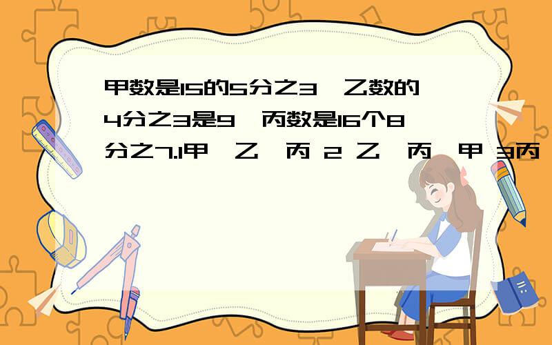 甲数是15的5分之3,乙数的4分之3是9,丙数是16个8分之7.1甲>乙>丙 2 乙>丙>甲 3丙>乙>甲.