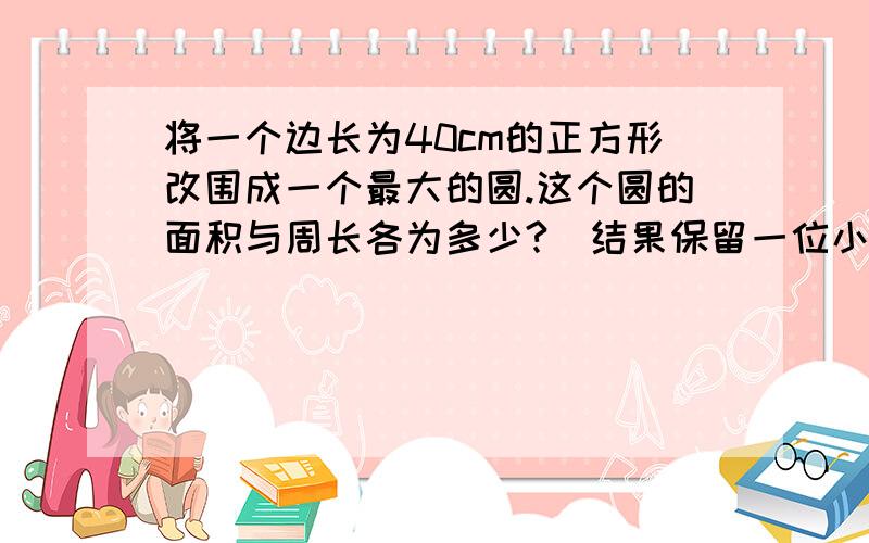 将一个边长为40cm的正方形改围成一个最大的圆.这个圆的面积与周长各为多少?（结果保留一位小数）