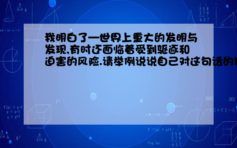 我明白了—世界上重大的发明与发现,有时还面临着受到驱逐和迫害的风险.请举例说说自己对这句话的理解.最好是简短的回答,不要超过50字.