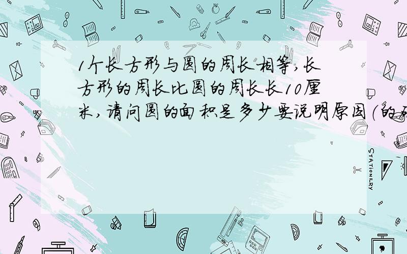 1个长方形与圆的周长相等,长方形的周长比圆的周长长10厘米,请问圆的面积是多少要说明原因（的确要加面积相等（写错了sorry））