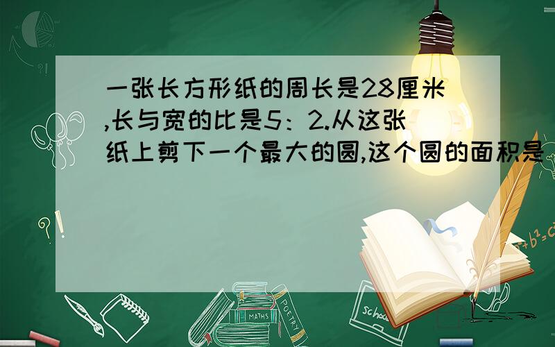 一张长方形纸的周长是28厘米,长与宽的比是5：2.从这张纸上剪下一个最大的圆,这个圆的面积是（）平方厘米