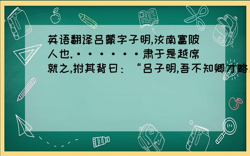 英语翻译吕蒙字子明,汝南富陂人也.······肃于是越席就之,拊其背曰：“吕子明,吾不知卿才略所及乃至于此也.”