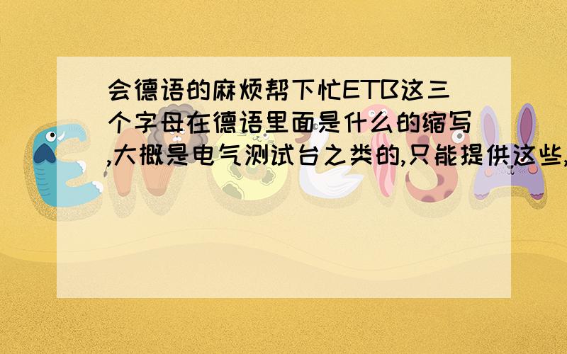 会德语的麻烦帮下忙ETB这三个字母在德语里面是什么的缩写,大概是电气测试台之类的,只能提供这些,麻烦翻译下.