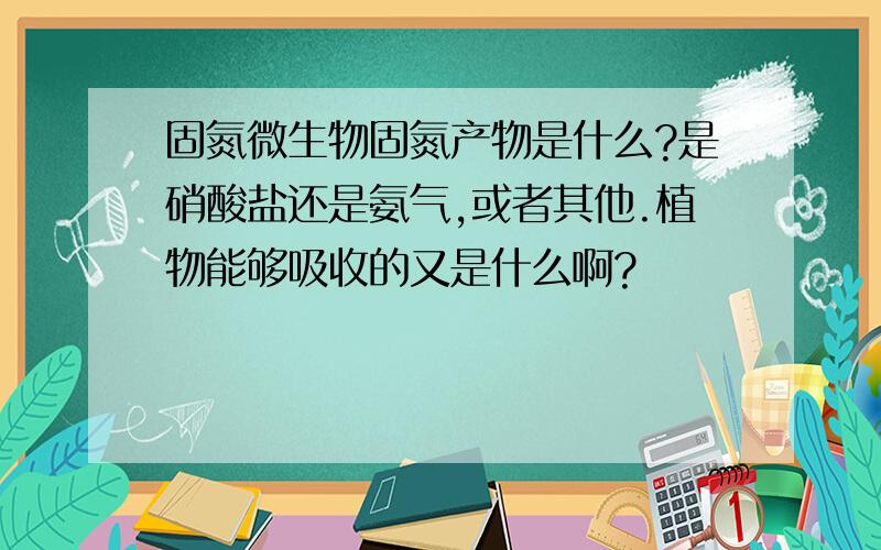 固氮微生物固氮产物是什么?是硝酸盐还是氨气,或者其他.植物能够吸收的又是什么啊?