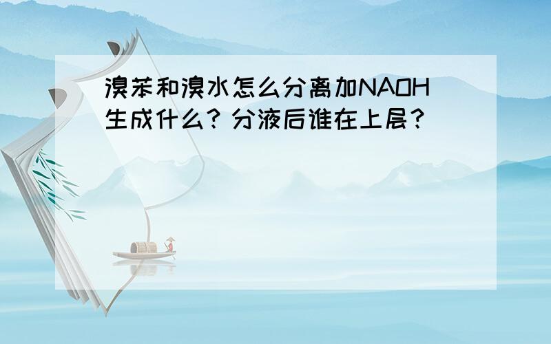 溴苯和溴水怎么分离加NAOH生成什么？分液后谁在上层？