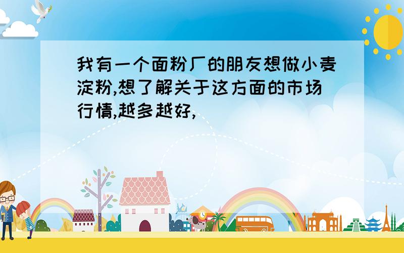 我有一个面粉厂的朋友想做小麦淀粉,想了解关于这方面的市场行情,越多越好,