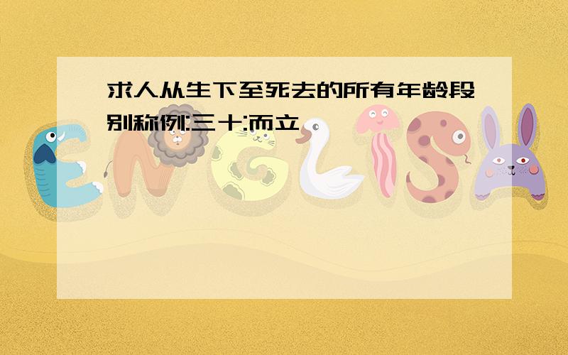 求人从生下至死去的所有年龄段别称例:三十:而立