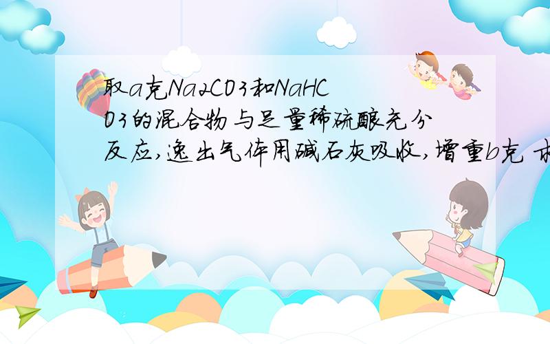 取a克Na2CO3和NaHCO3的混合物与足量稀硫酸充分反应,逸出气体用碱石灰吸收,增重b克 求质量分数我觉得不用干燥水蒸气也可以求出来吧 根据两个方程式 设X Ymol 然后（x+y）44+（x+y）18 = b 也可以