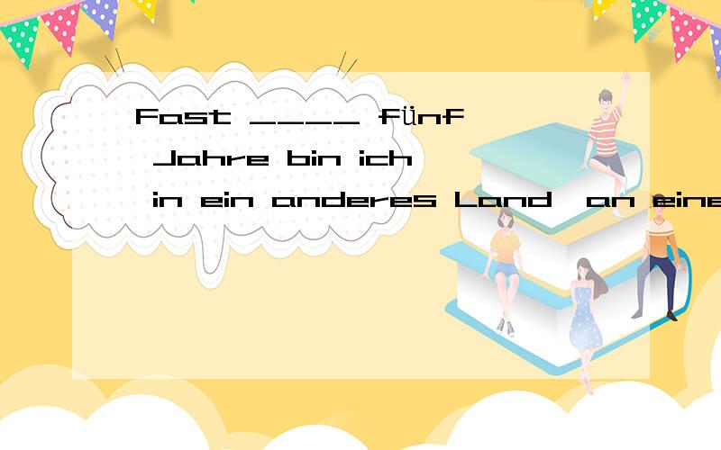 Fast ____ fünf Jahre bin ich in ein anderes Land,an einen anderen Ort gegangen.jede über auf alle作第几格呢?