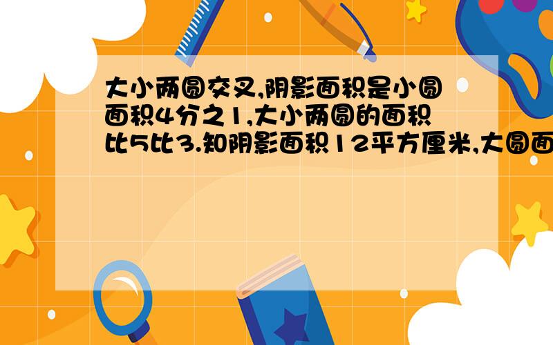 大小两圆交叉,阴影面积是小圆面积4分之1,大小两圆的面积比5比3.知阴影面积12平方厘米,大圆面积是多少?讲清楚