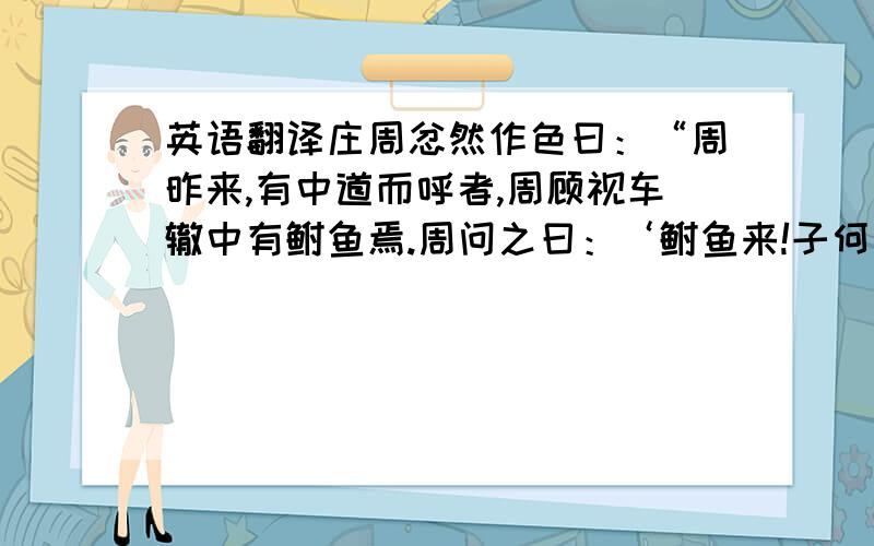 英语翻译庄周忿然作色曰：“周昨来,有中道而呼者,周顾视车辙中有鲋鱼焉.周问之曰：‘鲋鱼来!子何为者邪?’对曰：‘我,东海之波臣也.君岂有斗升之水而活我哉?’周曰：‘喏.我且南有吴