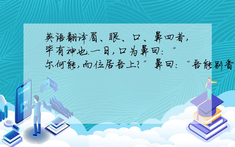 英语翻译眉、眼、口、鼻四者,毕有神也.一日,口为鼻曰：“尔何能,而位居吾上?”鼻曰：“吾能别香臭然后子可食故吾位居汝上.”鼻为眼曰：“子有何能,而位在我上也?”眼曰：“吾能观美