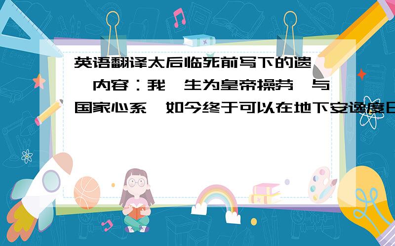 英语翻译太后临死前写下的遗诏,内容：我一生为皇帝操劳,与国家心系,如今终于可以在地下安逸度日,我很欣慰.我本家嫡兄有一个年纪最小的女儿,是为皇帝之表妹,生得十分水灵清秀,性子也